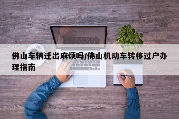 佛山车辆迁出麻烦吗/佛山机动车转移过户办理指南