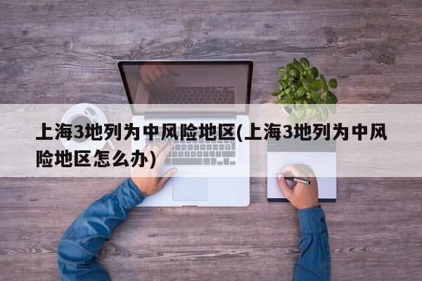 上海3地列为中风险地区(上海3地列为中风险地区怎么办)