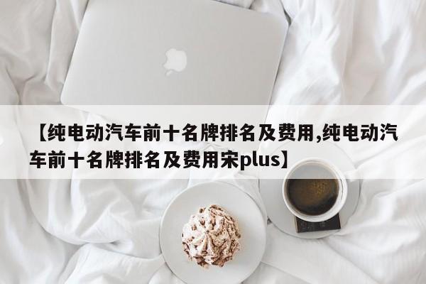【纯电动汽车前十名牌排名及费用,纯电动汽车前十名牌排名及费用宋plus】