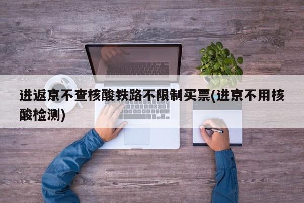 进返京不查核酸铁路不限制买票(进京不用核酸检测)