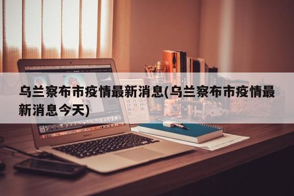 乌兰察布市疫情最新消息(乌兰察布市疫情最新消息今天)