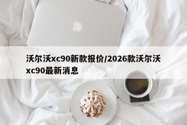 沃尔沃xc90新款报价/2026款沃尔沃xc90最新消息
