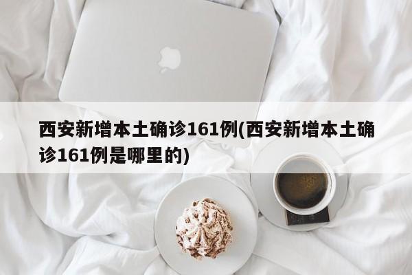 西安新增本土确诊161例(西安新增本土确诊161例是哪里的)
