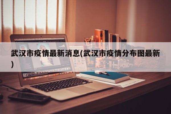 武汉市疫情最新消息(武汉市疫情分布图最新)