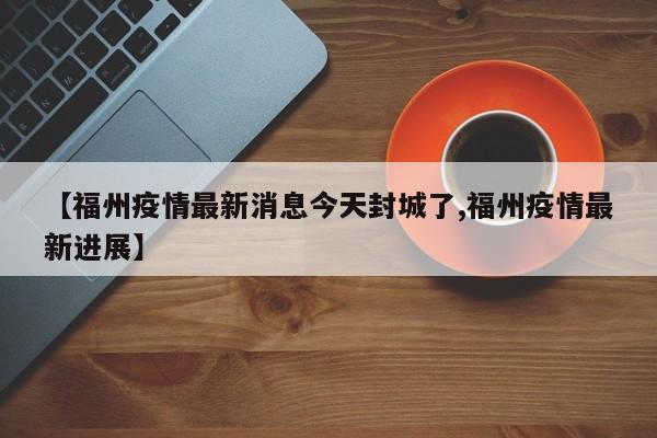 【福州疫情最新消息今天封城了,福州疫情最新进展】