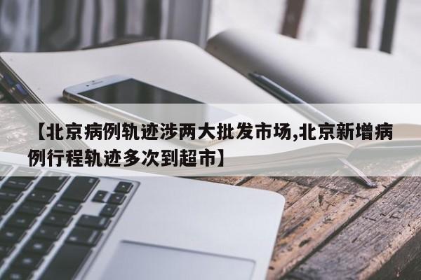 【北京病例轨迹涉两大批发市场,北京新增病例行程轨迹多次到超市】
