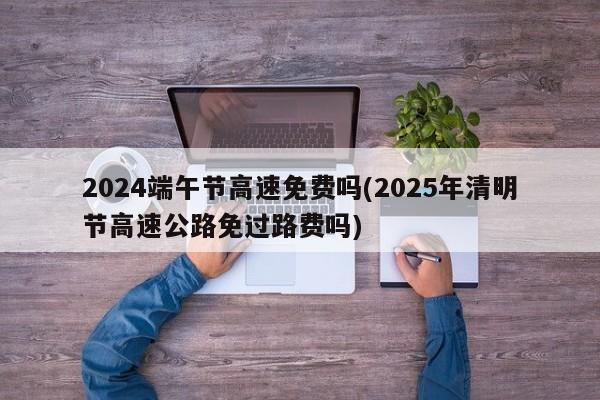 2024端午节高速免费吗(2025年清明节高速公路免过路费吗)