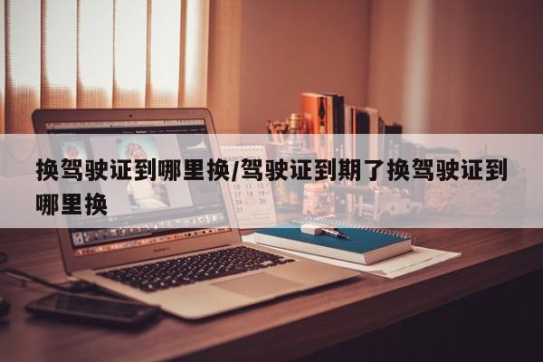 换驾驶证到哪里换/驾驶证到期了换驾驶证到哪里换