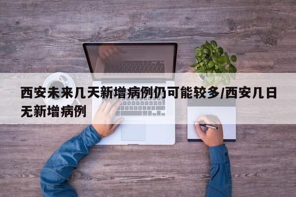 西安未来几天新增病例仍可能较多/西安几日无新增病例