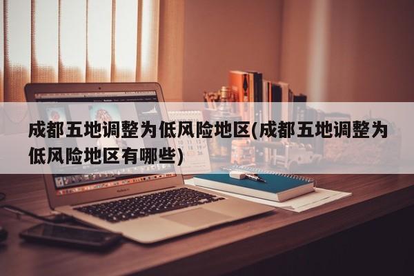 成都五地调整为低风险地区(成都五地调整为低风险地区有哪些)