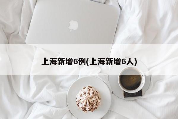 上海新增6例(上海新增6人)