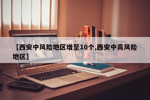 【西安中风险地区增至10个,西安中高风险地区】