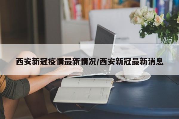 西安新冠疫情最新情况/西安新冠最新消息