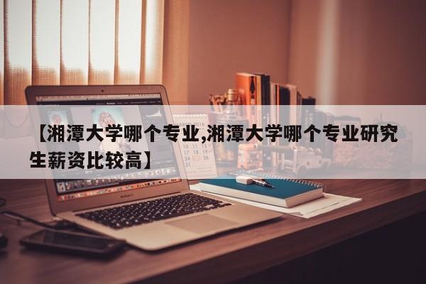 【湘潭大学哪个专业,湘潭大学哪个专业研究生薪资比较高】