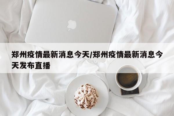郑州疫情最新消息今天/郑州疫情最新消息今天发布直播