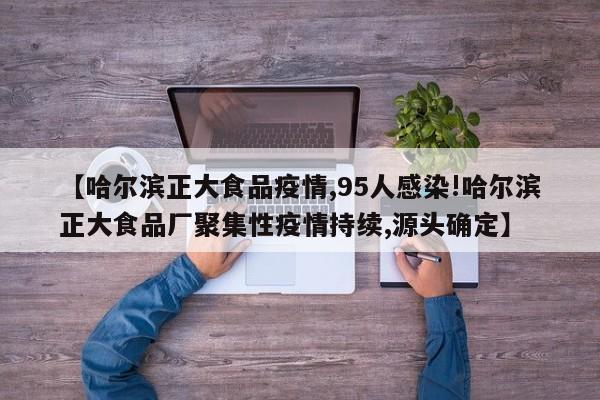 【哈尔滨正大食品疫情,95人感染!哈尔滨正大食品厂聚集性疫情持续,源头确定】
