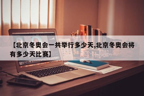 【北京冬奥会一共举行多少天,北京冬奥会将有多少天比赛】