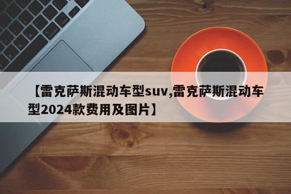 【雷克萨斯混动车型suv,雷克萨斯混动车型2024款费用及图片】
