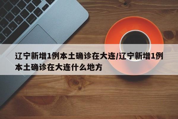 辽宁新增1例本土确诊在大连/辽宁新增1例本土确诊在大连什么地方
