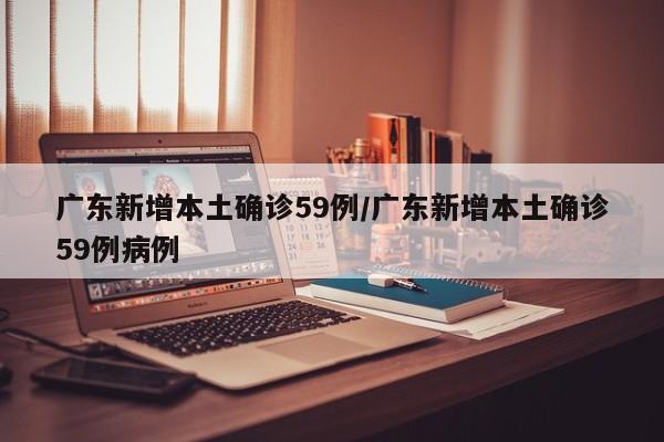 广东新增本土确诊59例/广东新增本土确诊59例病例