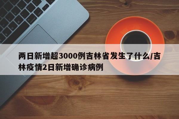 两日新增超3000例吉林省发生了什么/吉林疫情2日新增确诊病例