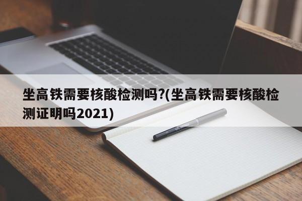 坐高铁需要核酸检测吗?(坐高铁需要核酸检测证明吗2021)