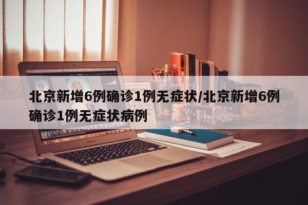北京新增6例确诊1例无症状/北京新增6例确诊1例无症状病例