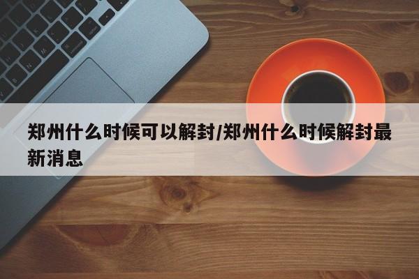 郑州什么时候可以解封/郑州什么时候解封最新消息