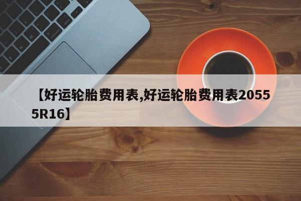 【好运轮胎费用表,好运轮胎费用表20555R16】