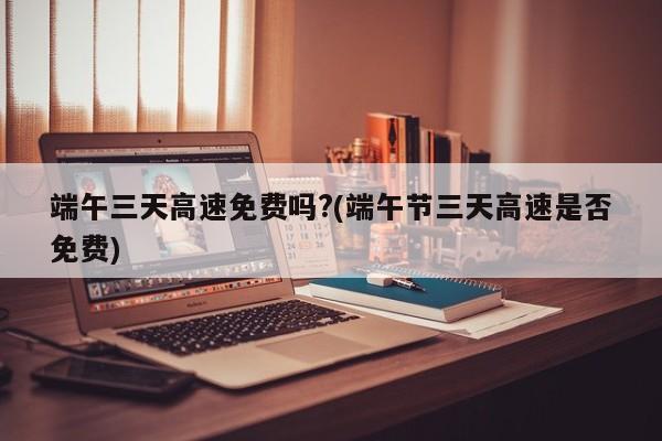 端午三天高速免费吗?(端午节三天高速是否免费)