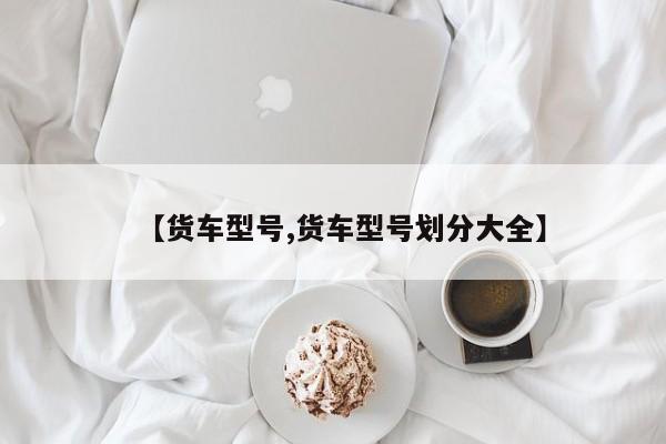 【货车型号,货车型号划分大全】