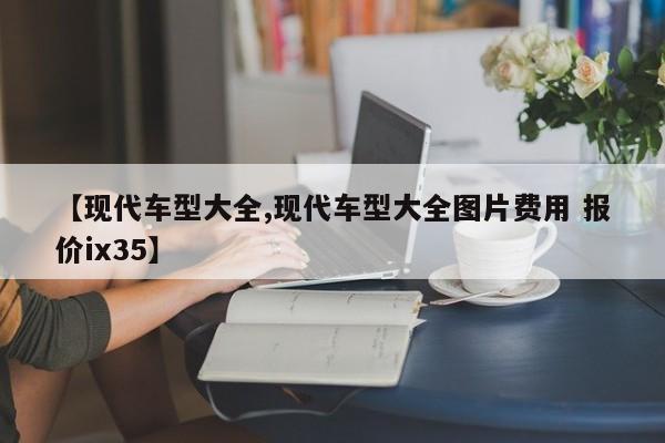 【现代车型大全,现代车型大全图片费用 报价ix35】