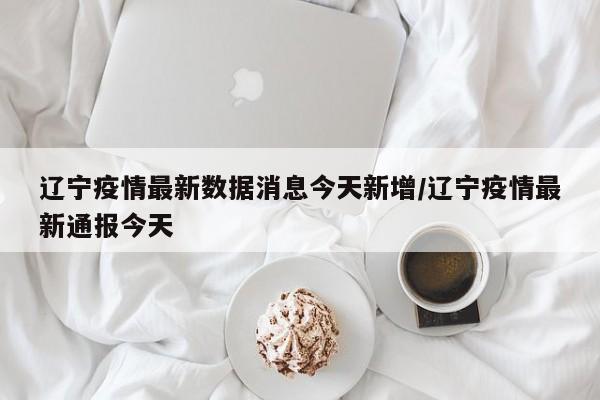 辽宁疫情最新数据消息今天新增/辽宁疫情最新通报今天