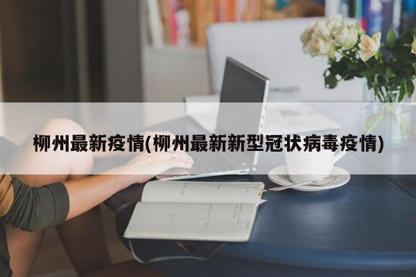 柳州最新疫情(柳州最新新型冠状病毒疫情)