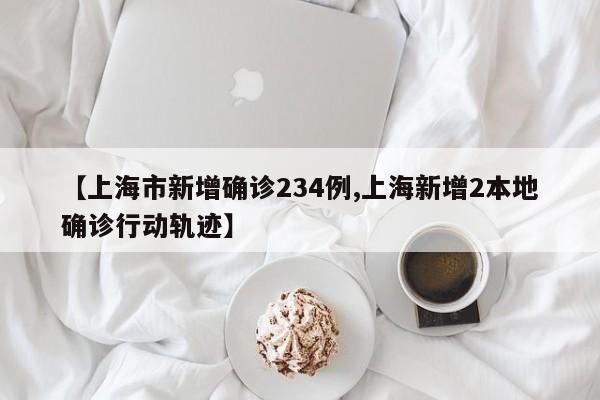 【上海市新增确诊234例,上海新增2本地确诊行动轨迹】