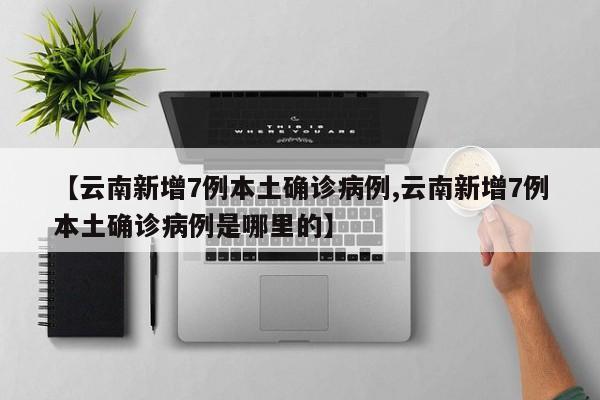 【云南新增7例本土确诊病例,云南新增7例本土确诊病例是哪里的】