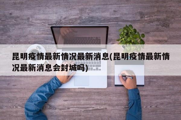 昆明疫情最新情况最新消息(昆明疫情最新情况最新消息会封城吗)