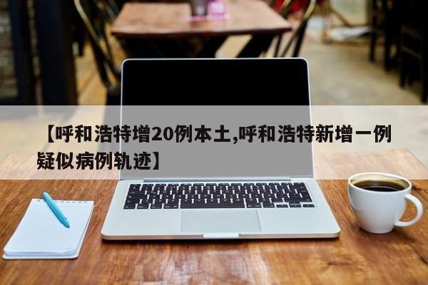 【呼和浩特增20例本土,呼和浩特新增一例疑似病例轨迹】