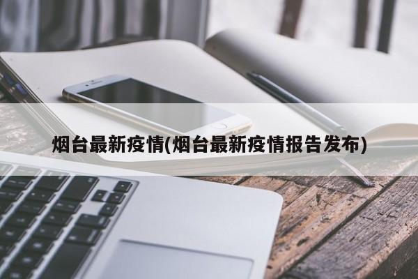 烟台最新疫情(烟台最新疫情报告发布)