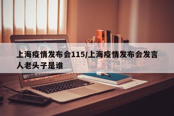 上海疫情发布会115/上海疫情发布会发言人老头子是谁