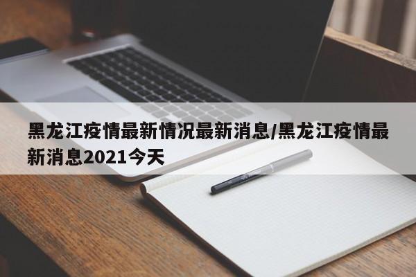 黑龙江疫情最新情况最新消息/黑龙江疫情最新消息2021今天