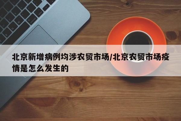 北京新增病例均涉农贸市场/北京农贸市场疫情是怎么发生的