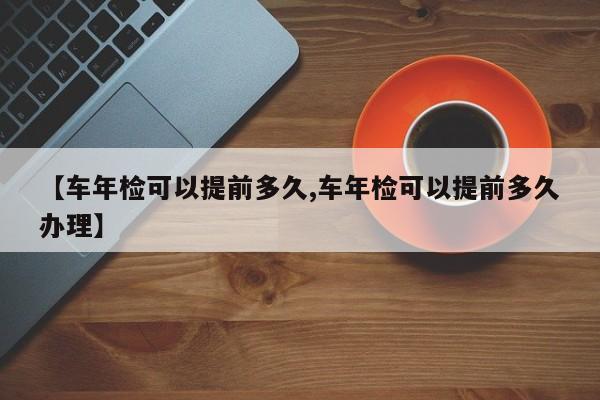 【车年检可以提前多久,车年检可以提前多久办理】