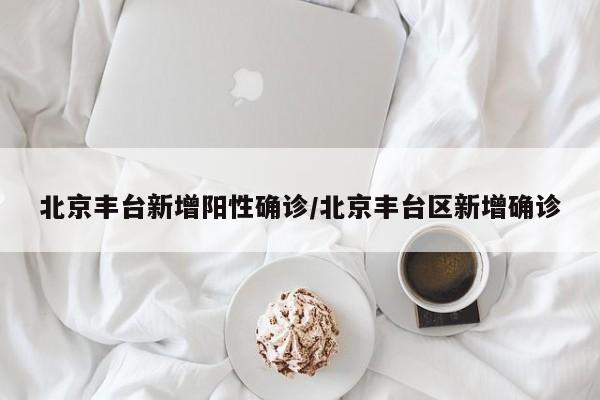 北京丰台新增阳性确诊/北京丰台区新增确诊