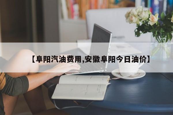 【阜阳汽油费用,安徽阜阳今日油价】