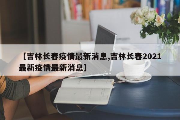 【吉林长春疫情最新消息,吉林长春2021最新疫情最新消息】