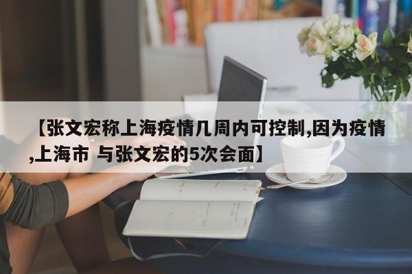 【张文宏称上海疫情几周内可控制,因为疫情,上海市 与张文宏的5次会面】