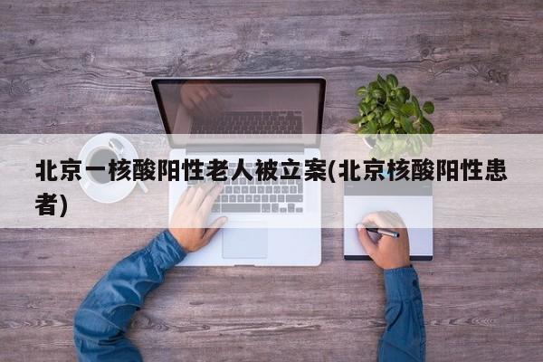 北京一核酸阳性老人被立案(北京核酸阳性患者)