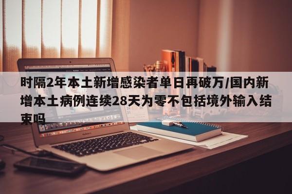 时隔2年本土新增感染者单日再破万/国内新增本土病例连续28天为零不包括境外输入结束吗
