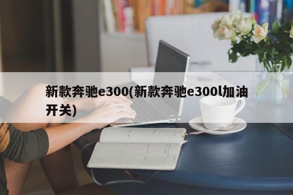新款奔驰e300(新款奔驰e300l加油开关)